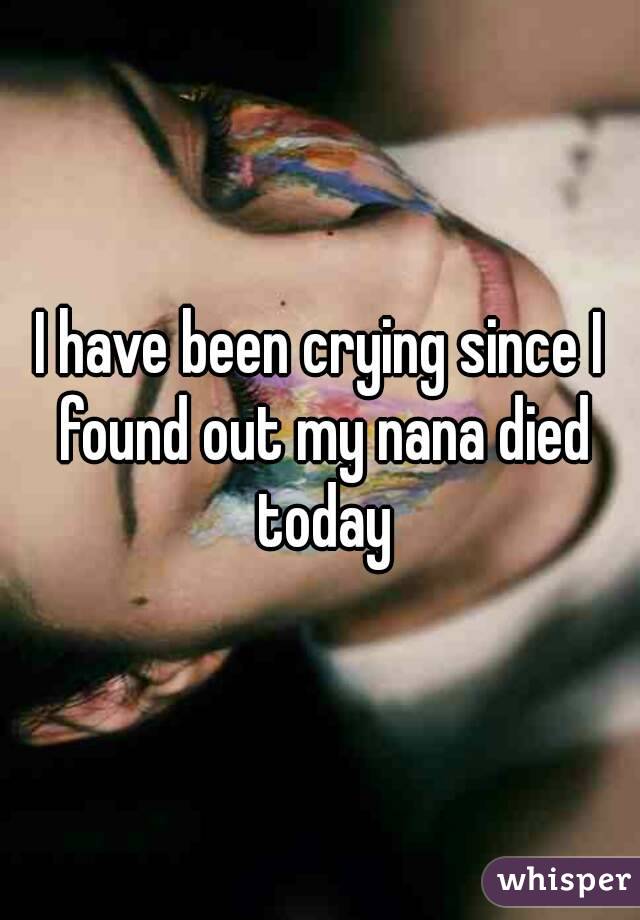 I have been crying since I found out my nana died today