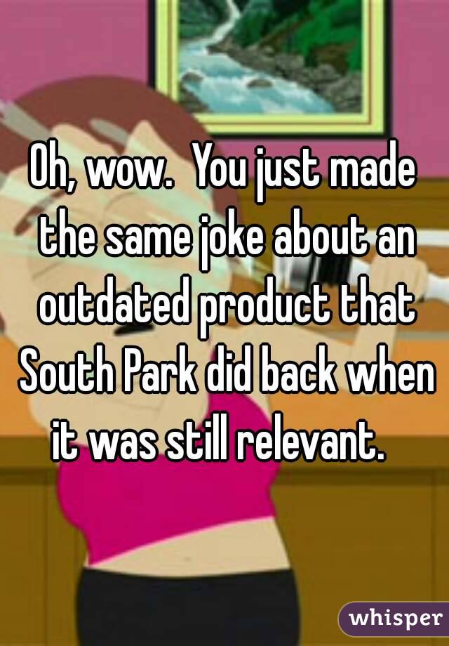Oh, wow.  You just made the same joke about an outdated product that South Park did back when it was still relevant.  