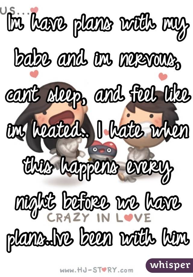 Im have plans with my babe and im nervous, cant sleep, and feel like im heated.. I hate when this happens every night before we have plans..Ive been with him since two years and it still happens..
