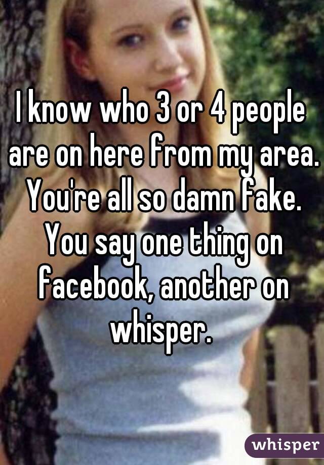 I know who 3 or 4 people are on here from my area. You're all so damn fake. You say one thing on facebook, another on whisper. 