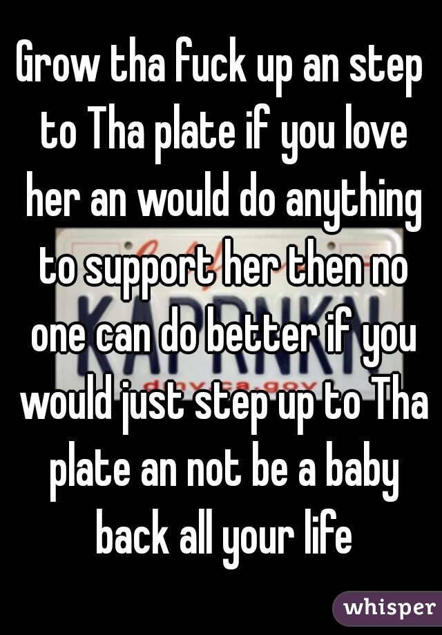 Grow tha fuck up an step to Tha plate if you love her an would do anything to support her then no one can do better if you would just step up to Tha plate an not be a baby back all your life