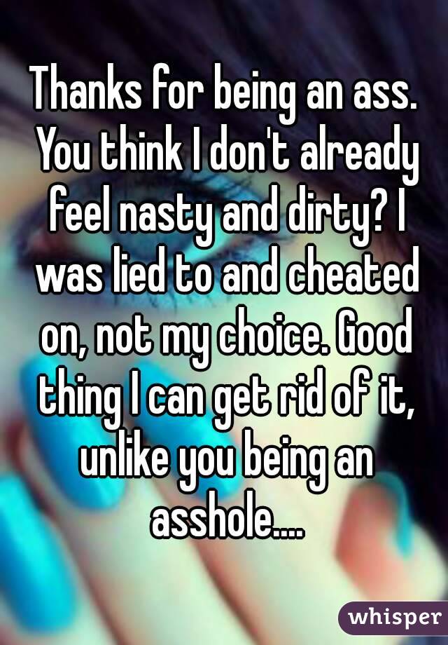 Thanks for being an ass. You think I don't already feel nasty and dirty? I was lied to and cheated on, not my choice. Good thing I can get rid of it, unlike you being an asshole....