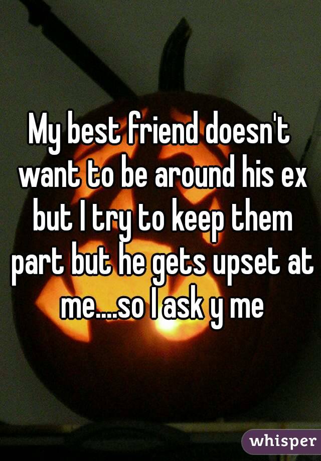 My best friend doesn't want to be around his ex but I try to keep them part but he gets upset at me....so I ask y me
