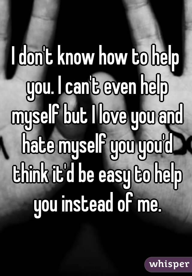 I don't know how to help you. I can't even help myself but I love you and hate myself you you'd think it'd be easy to help you instead of me.
