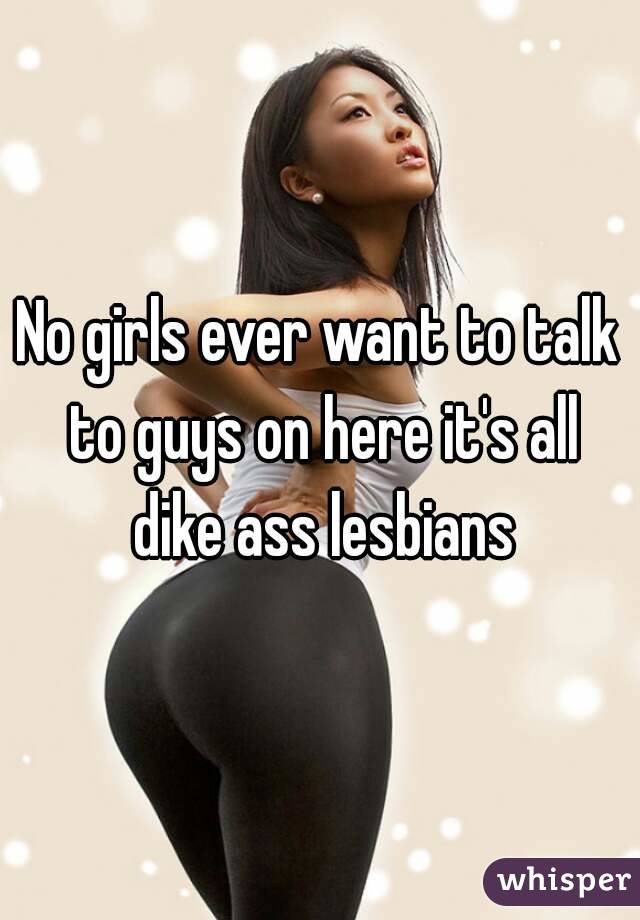 No girls ever want to talk to guys on here it's all dike ass lesbians
