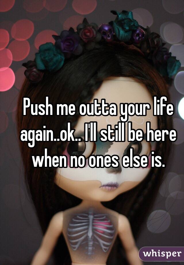 Push me outta your life again..ok.. I'll still be here  when no ones else is. 