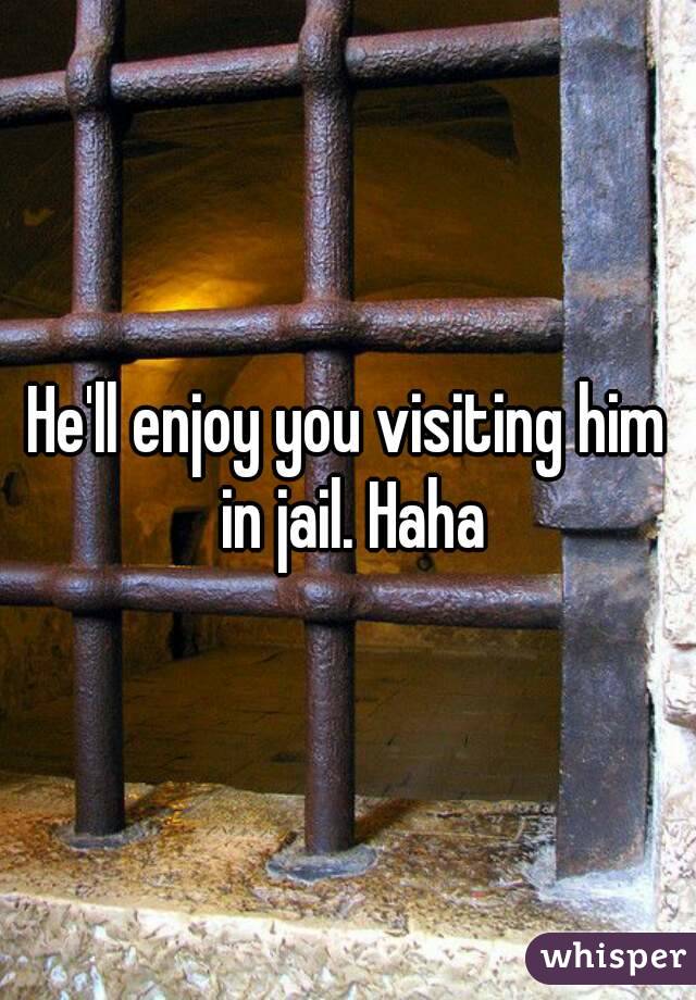 He'll enjoy you visiting him in jail. Haha