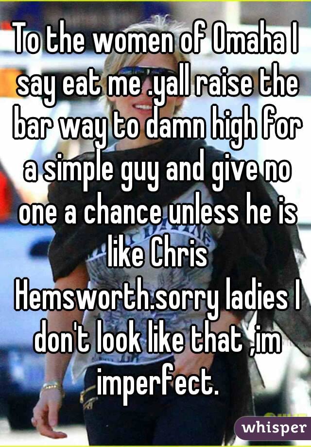 To the women of Omaha I say eat me .yall raise the bar way to damn high for a simple guy and give no one a chance unless he is like Chris Hemsworth.sorry ladies I don't look like that ,im imperfect.