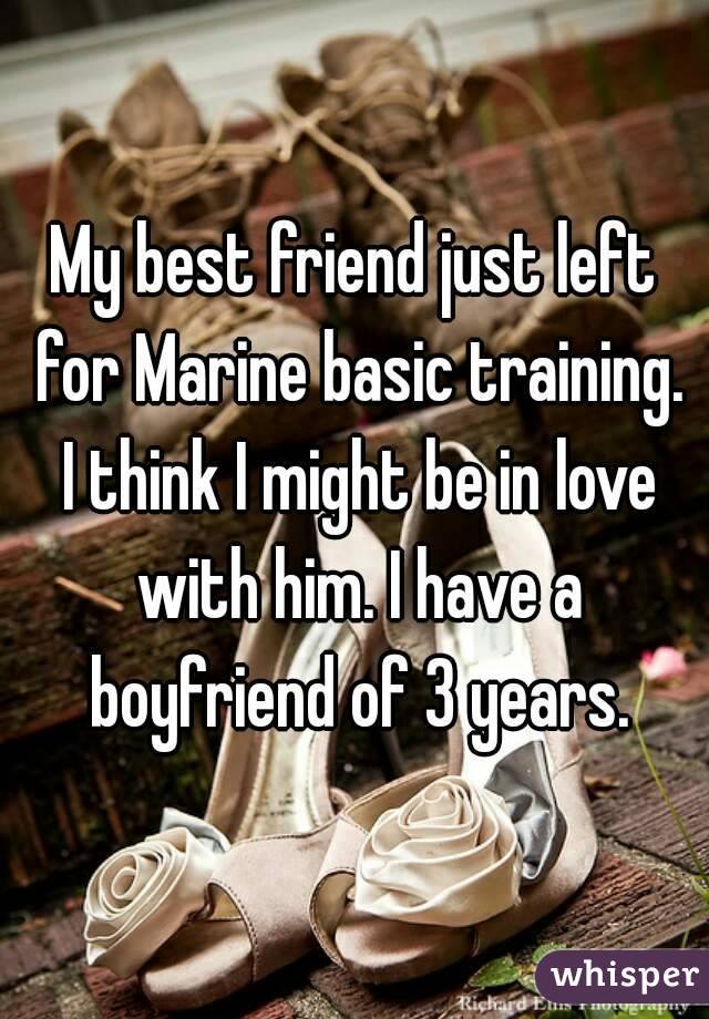 My best friend just left for Marine basic training. I think I might be in love with him. I have a boyfriend of 3 years.