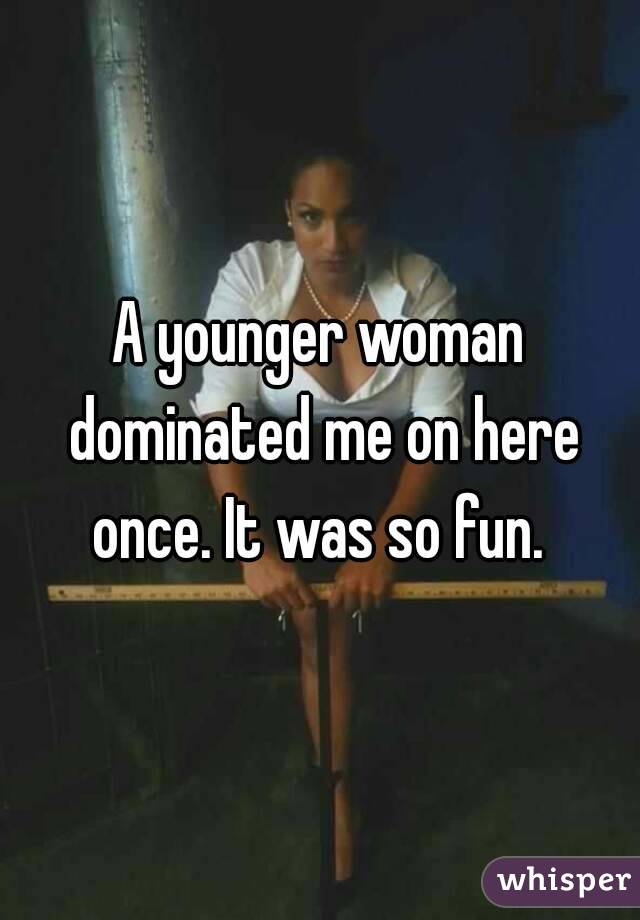 A younger woman dominated me on here once. It was so fun. 