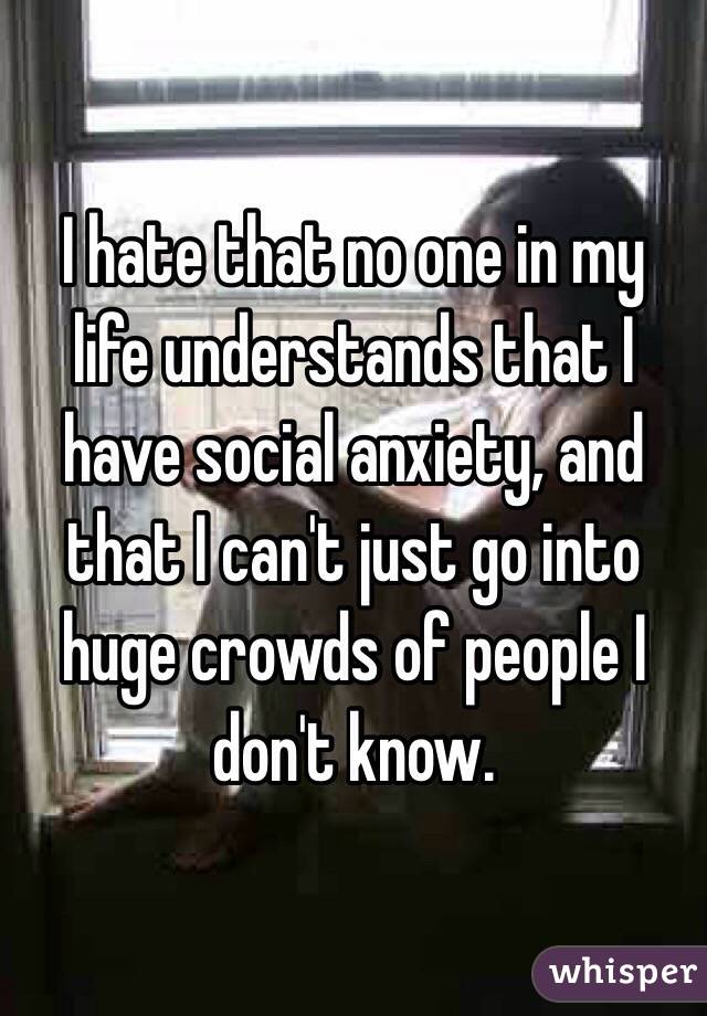 I hate that no one in my life understands that I have social anxiety, and that I can't just go into huge crowds of people I don't know. 