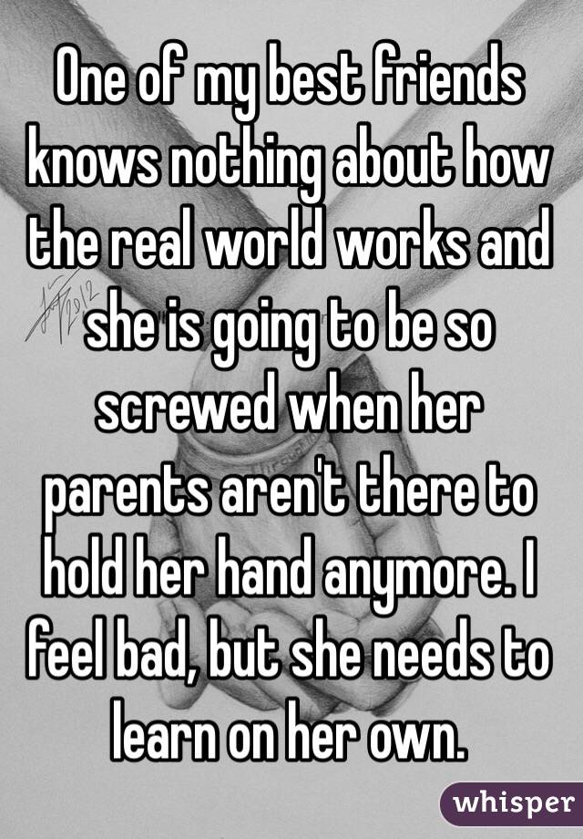 One of my best friends knows nothing about how the real world works and she is going to be so screwed when her parents aren't there to hold her hand anymore. I feel bad, but she needs to learn on her own. 