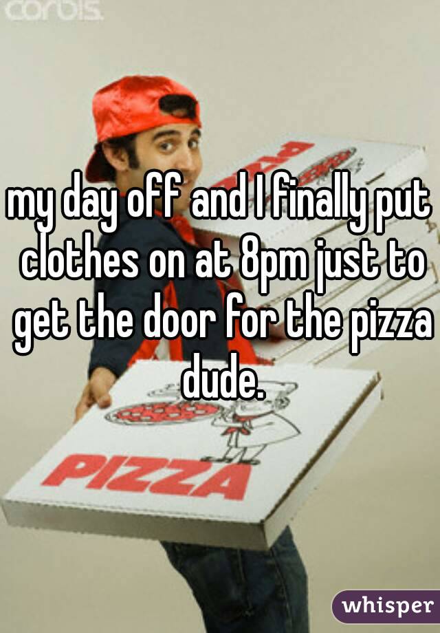 my day off and I finally put clothes on at 8pm just to get the door for the pizza dude.
