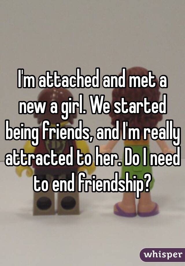 I'm attached and met a new a girl. We started being friends, and I'm really attracted to her. Do I need to end friendship?