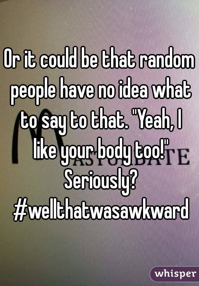 Or it could be that random people have no idea what to say to that. "Yeah, I like your body too!" Seriously? #wellthatwasawkward