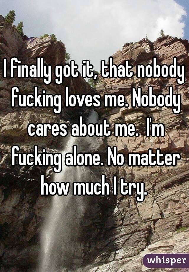 I finally got it, that nobody fucking loves me. Nobody cares about me.  I'm fucking alone. No matter how much I try. 