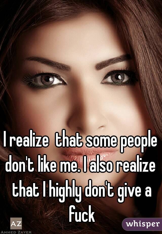 I realize  that some people don't like me. I also realize  that I highly don't give a fuck