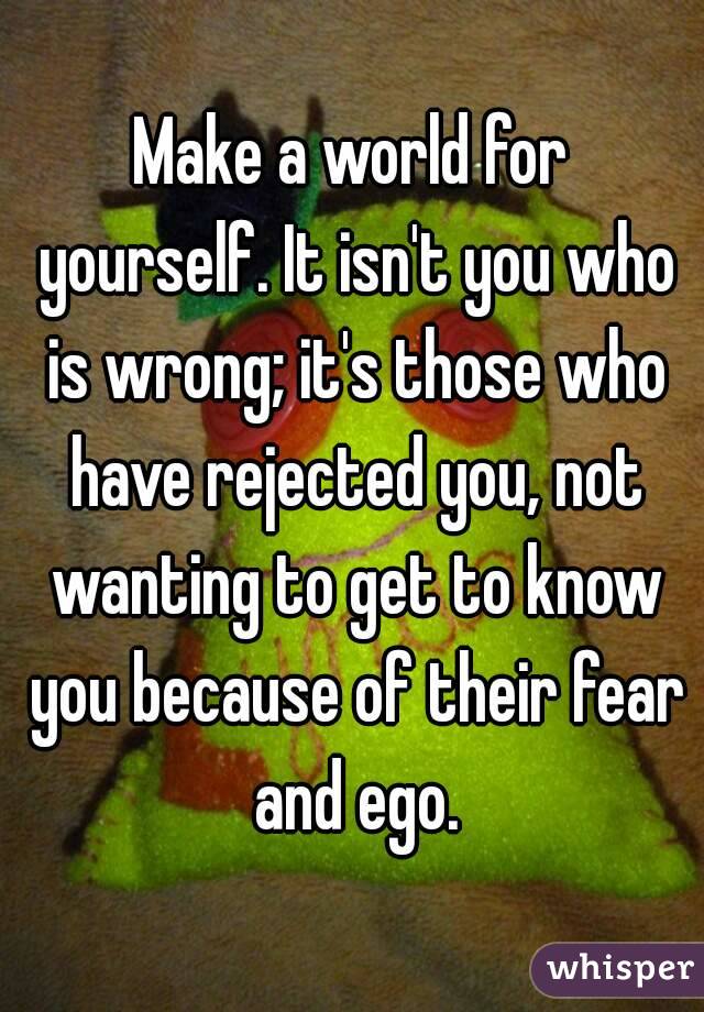 Make a world for yourself. It isn't you who is wrong; it's those who have rejected you, not wanting to get to know you because of their fear and ego.