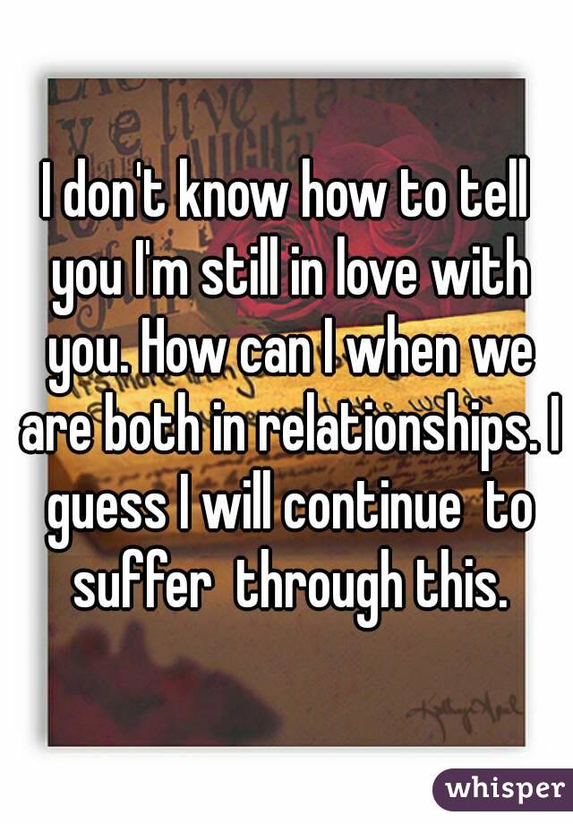 I don't know how to tell you I'm still in love with you. How can I when we are both in relationships. I guess I will continue  to suffer  through this.