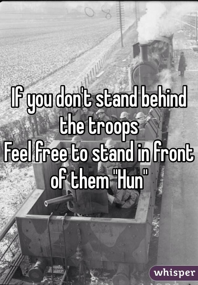 If you don't stand behind the troops
Feel free to stand in front of them "Hun"