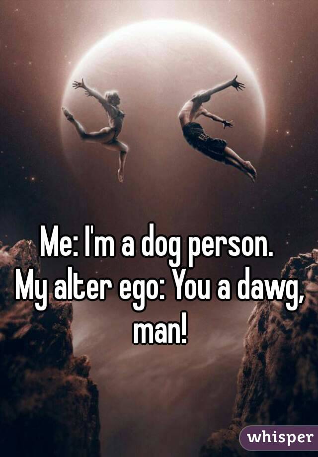 Me: I'm a dog person. 
My alter ego: You a dawg, man! 