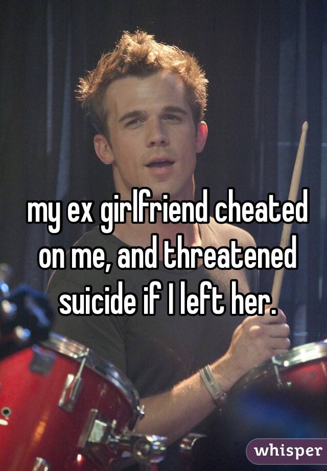 my ex girlfriend cheated on me, and threatened suicide if I left her. 