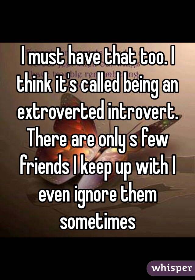 I must have that too. I think it's called being an extroverted introvert. There are only s few friends I keep up with I even ignore them sometimes 