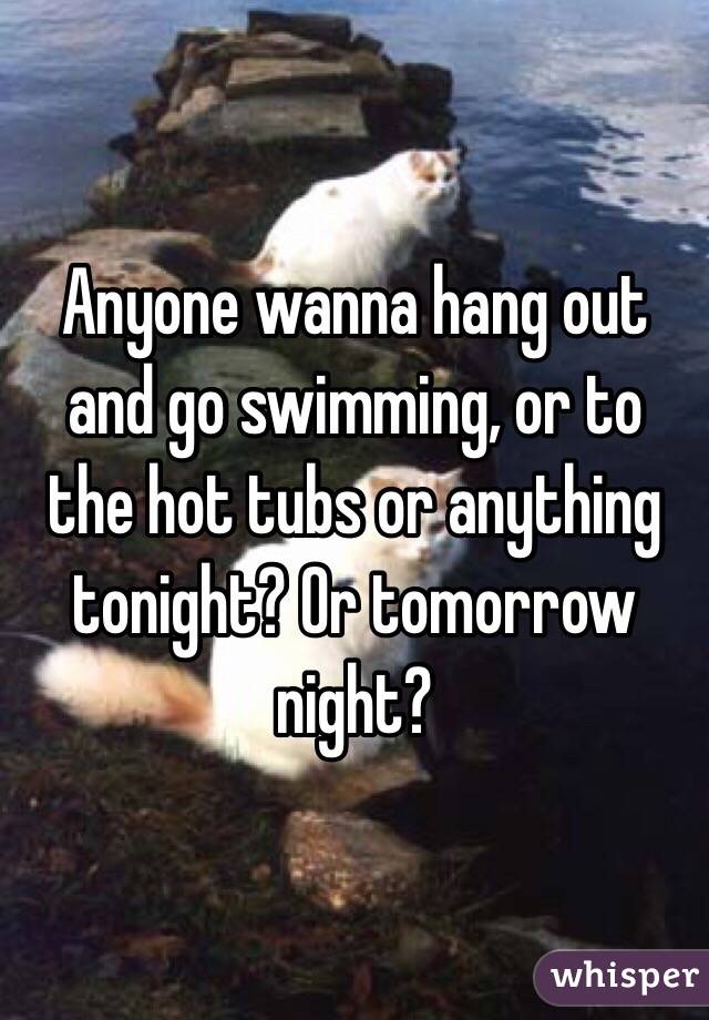 Anyone wanna hang out and go swimming, or to the hot tubs or anything tonight? Or tomorrow night?
