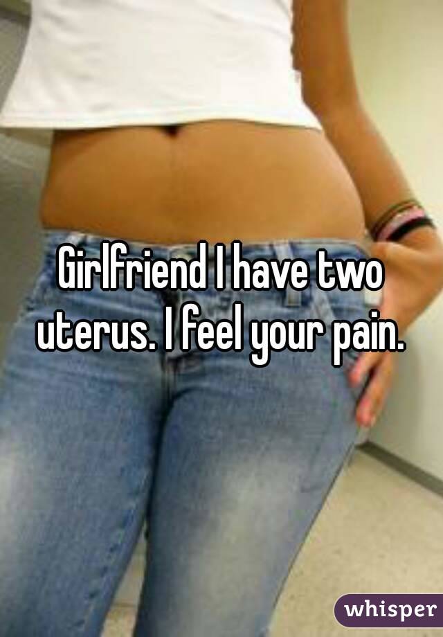 Girlfriend I have two uterus. I feel your pain. 