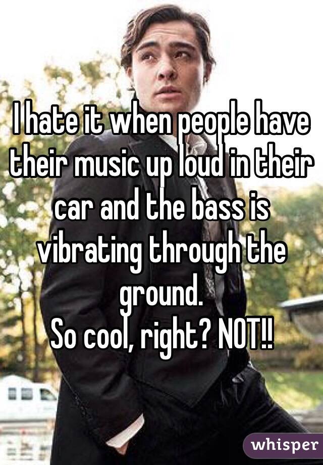 I hate it when people have their music up loud in their car and the bass is vibrating through the ground. 
So cool, right? NOT!!