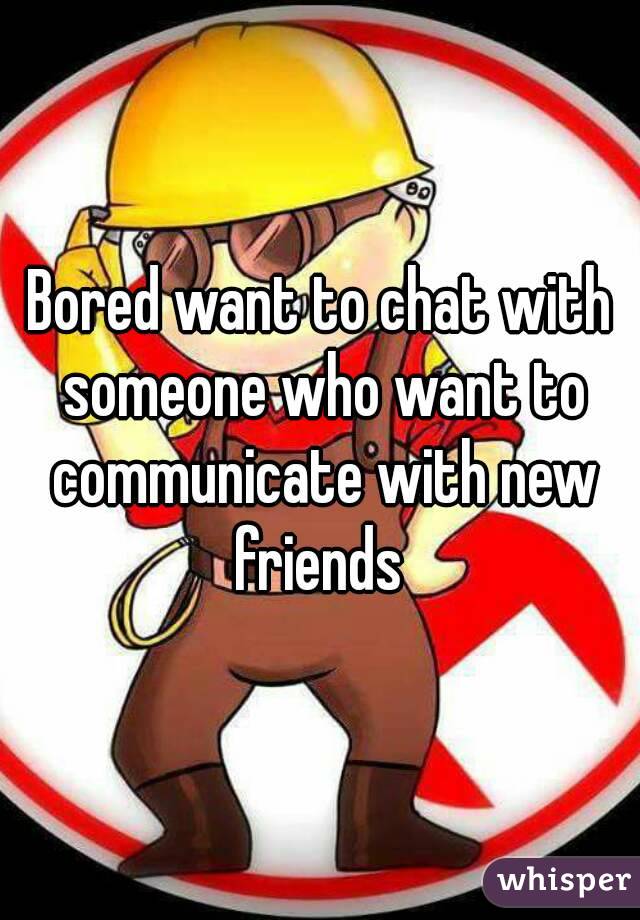 Bored want to chat with someone who want to communicate with new friends 