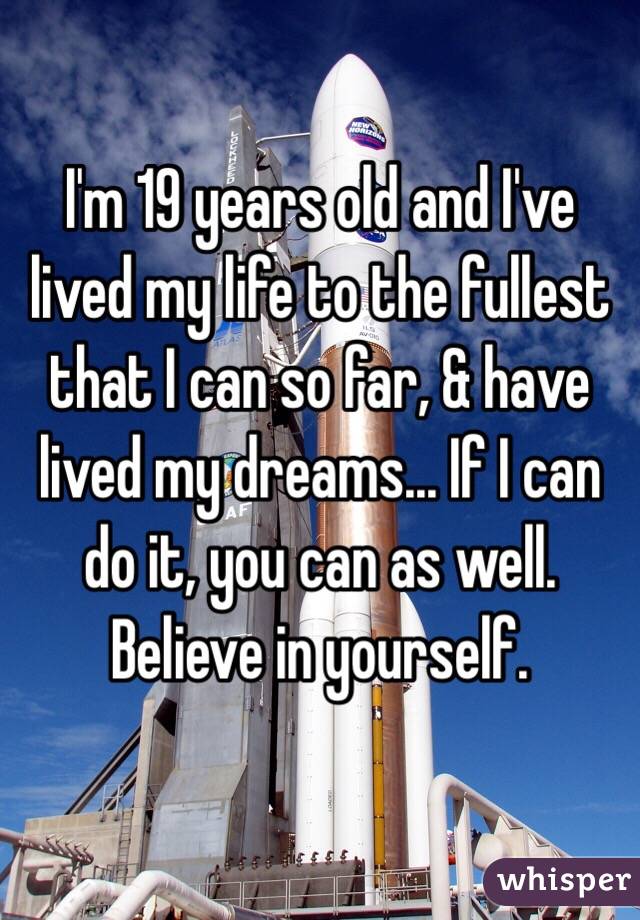 I'm 19 years old and I've lived my life to the fullest that I can so far, & have lived my dreams... If I can do it, you can as well. Believe in yourself.