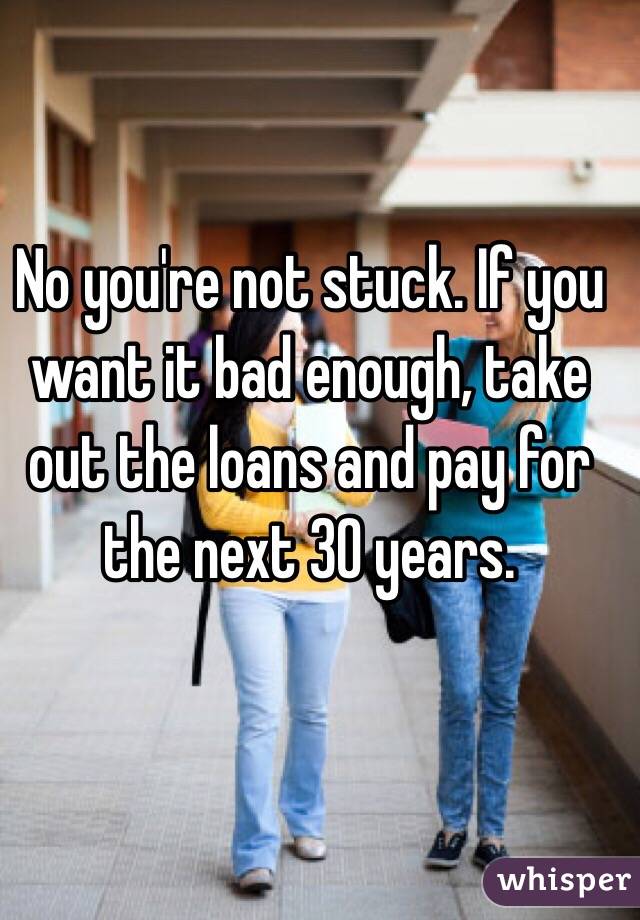 No you're not stuck. If you want it bad enough, take out the loans and pay for the next 30 years. 