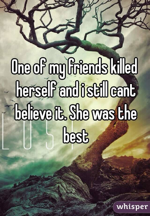 One of my friends killed herself and i still cant believe it. She was the best