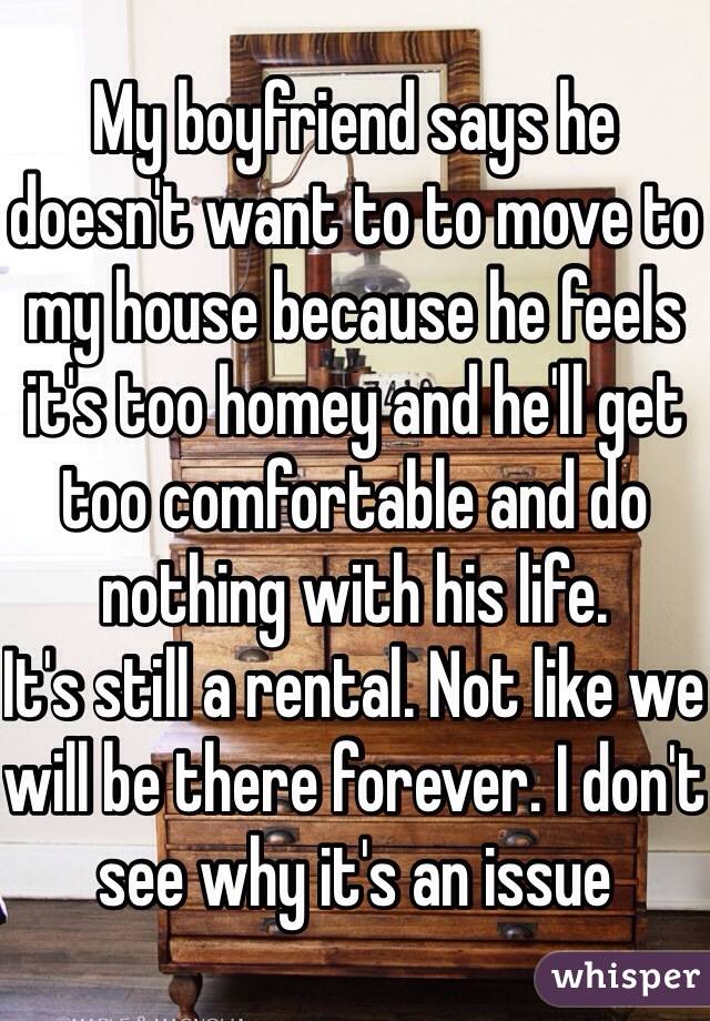 My boyfriend says he doesn't want to to move to my house because he feels it's too homey and he'll get too comfortable and do nothing with his life. 
It's still a rental. Not like we will be there forever. I don't see why it's an issue