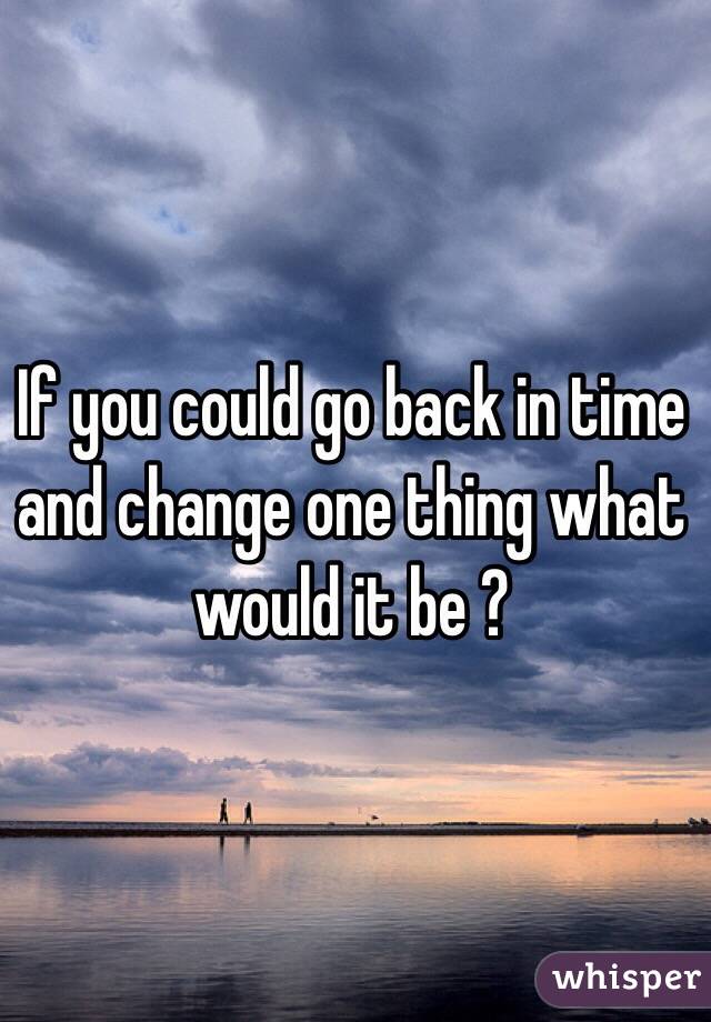If you could go back in time and change one thing what would it be ? 