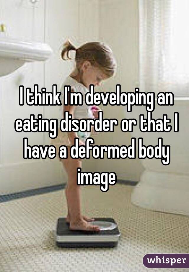 I think I'm developing an eating disorder or that I have a deformed body image 