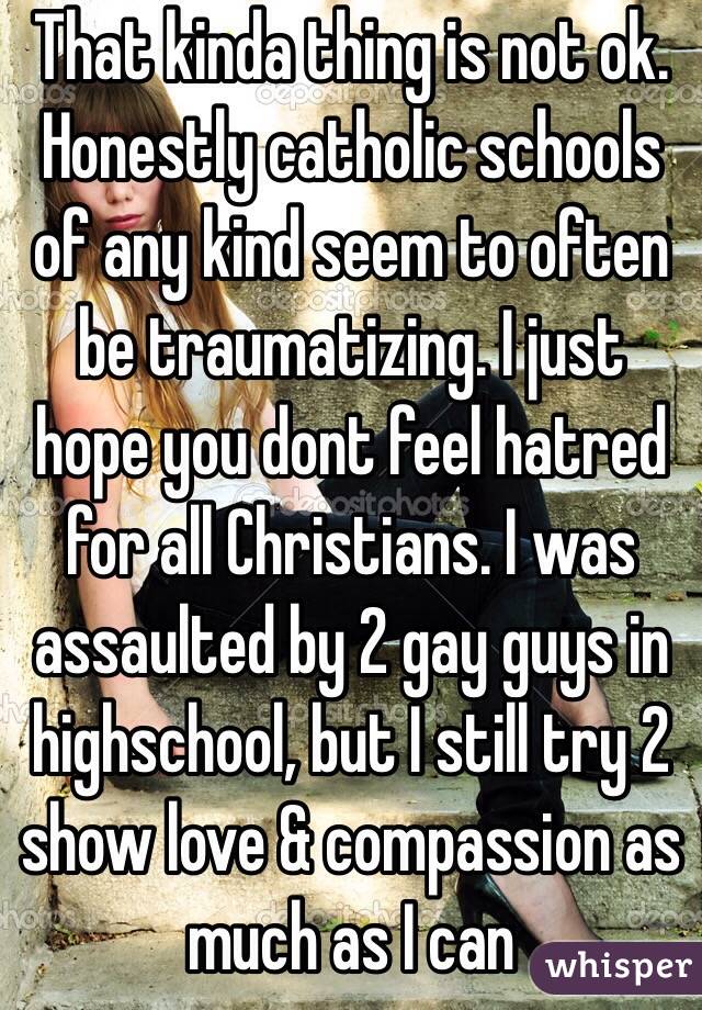 That kinda thing is not ok. Honestly catholic schools of any kind seem to often be traumatizing. I just hope you dont feel hatred for all Christians. I was assaulted by 2 gay guys in highschool, but I still try 2 show love & compassion as much as I can
