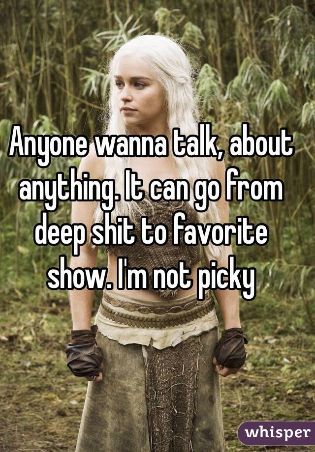 Anyone wanna talk, about anything. It can go from deep shit to favorite show. I'm not picky
