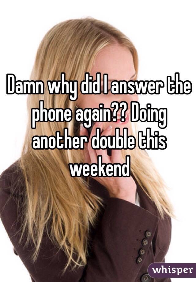 Damn why did I answer the phone again?? Doing another double this weekend