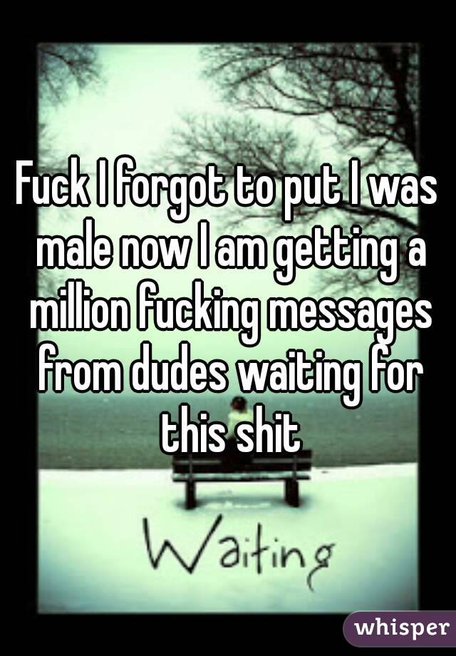 Fuck I forgot to put I was male now I am getting a million fucking messages from dudes waiting for this shit