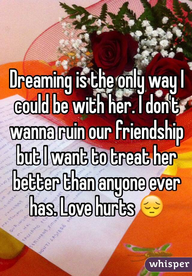Dreaming is the only way I could be with her. I don't wanna ruin our friendship but I want to treat her better than anyone ever has. Love hurts 😔