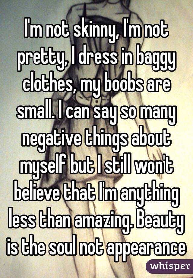 I'm not skinny, I'm not pretty, I dress in baggy clothes, my boobs are small. I can say so many negative things about myself but I still won't believe that I'm anything less than amazing. Beauty is the soul not appearance 