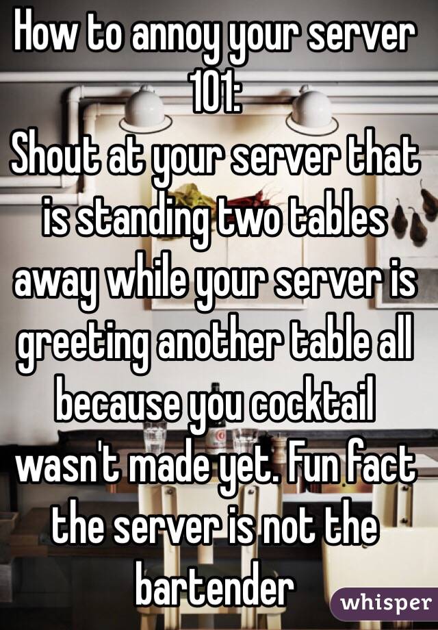 How to annoy your server 101:
Shout at your server that is standing two tables away while your server is greeting another table all because you cocktail wasn't made yet. Fun fact the server is not the bartender