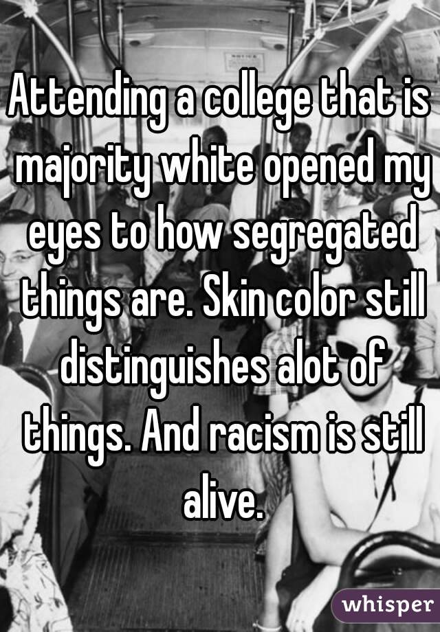 Attending a college that is majority white opened my eyes to how segregated things are. Skin color still distinguishes alot of things. And racism is still alive.