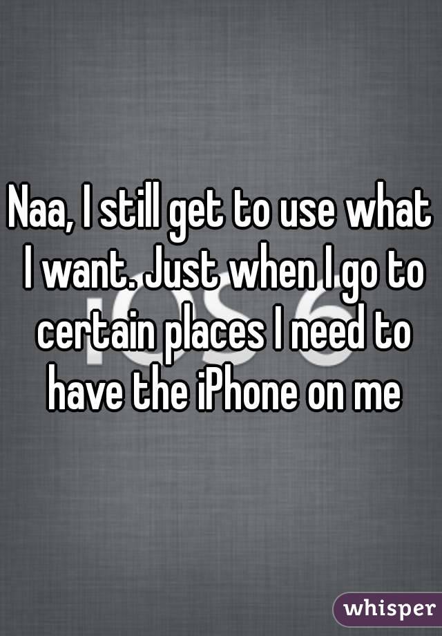 Naa, I still get to use what I want. Just when I go to certain places I need to have the iPhone on me