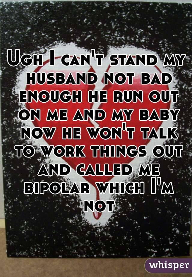 Ugh I can't stand my husband not bad enough he run out on me and my baby now he won't talk to work things out and called me bipolar which I'm not