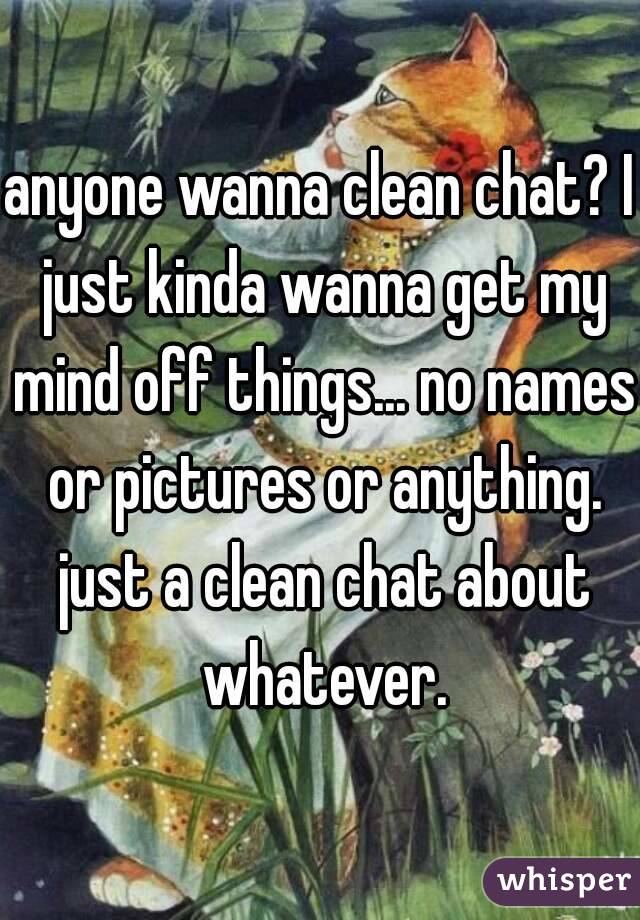anyone wanna clean chat? I just kinda wanna get my mind off things... no names or pictures or anything. just a clean chat about whatever.