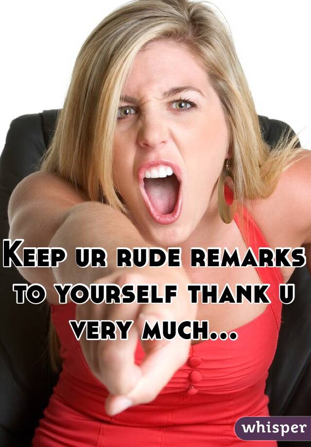Keep ur rude remarks to yourself thank u very much...