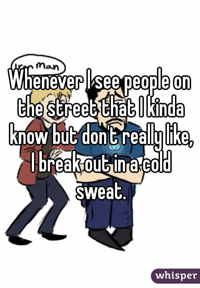Whenever I see people on the street that I kinda know but don't really like, I break out in a cold sweat.